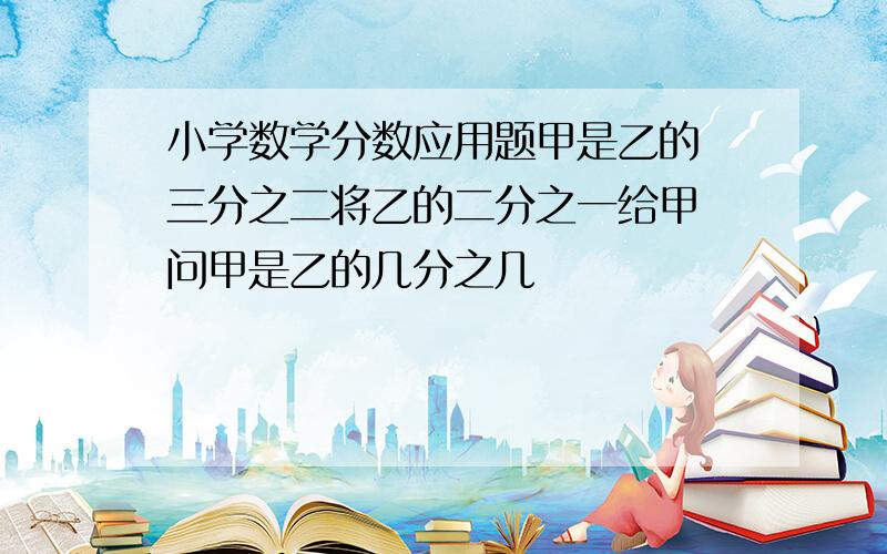 小学数学分数应用题甲是乙的 三分之二将乙的二分之一给甲 问甲是乙的几分之几