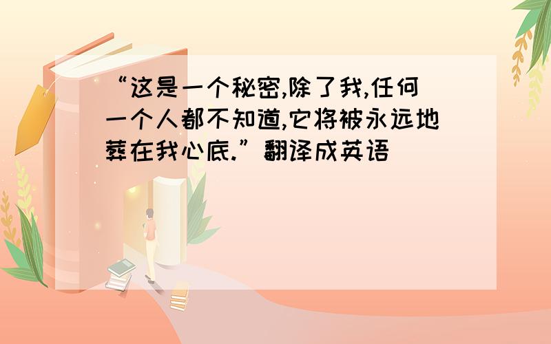 “这是一个秘密,除了我,任何一个人都不知道,它将被永远地葬在我心底.”翻译成英语