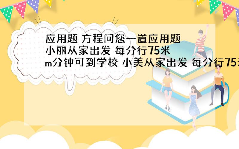 应用题 方程问您一道应用题 小丽从家出发 每分行75米 m分钟可到学校 小美从家出发 每分行75米 m分钟也刚好到学校