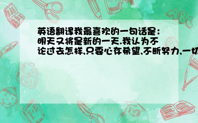 英语翻译我最喜欢的一句话是：明天又将是新的一天.我认为不论过去怎样,只要心存希望,不断努力,一切会更好!