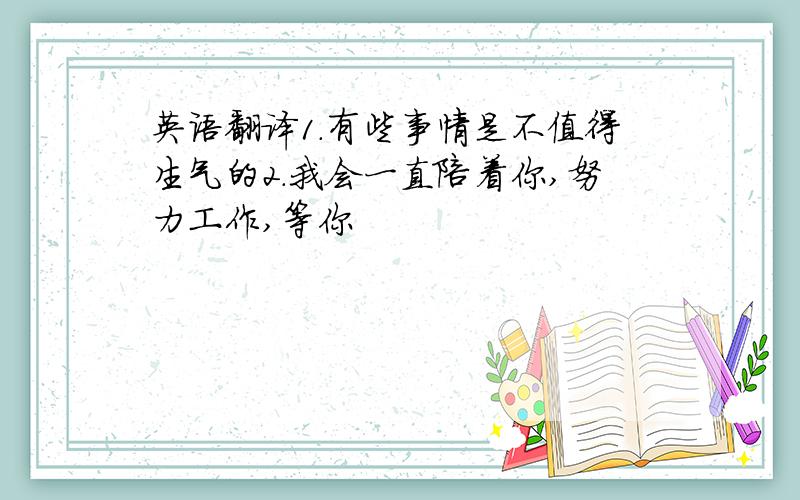 英语翻译1.有些事情是不值得生气的2.我会一直陪着你,努力工作,等你