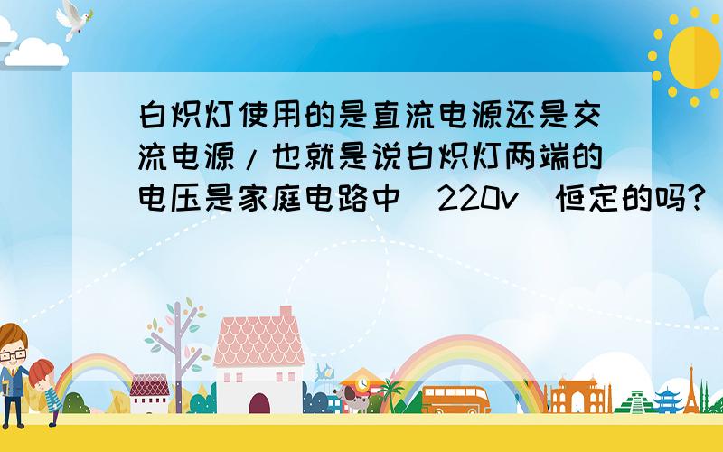 白炽灯使用的是直流电源还是交流电源/也就是说白炽灯两端的电压是家庭电路中（220v）恒定的吗?