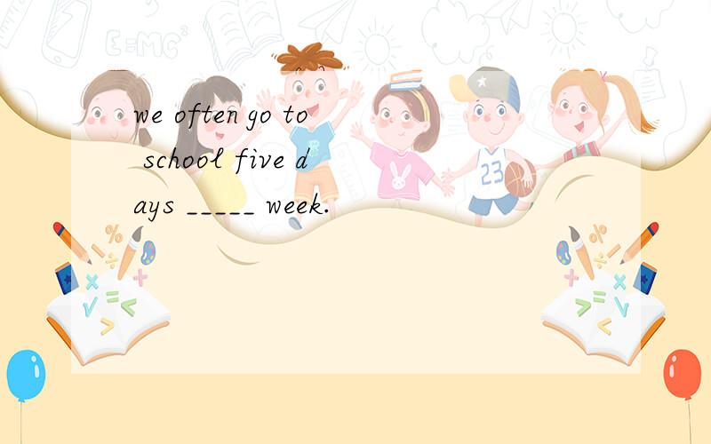 we often go to school five days _____ week.