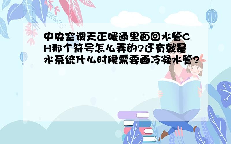 中央空调天正暖通里面回水管CH那个符号怎么弄的?还有就是水系统什么时候需要画冷凝水管?