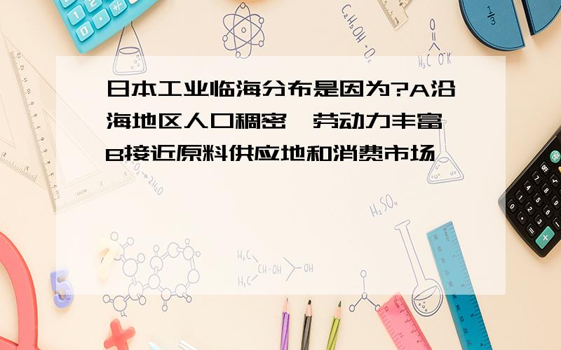 日本工业临海分布是因为?A沿海地区人口稠密,劳动力丰富 B接近原料供应地和消费市场