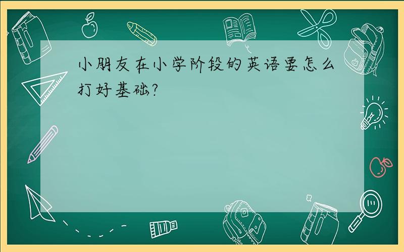 小朋友在小学阶段的英语要怎么打好基础?