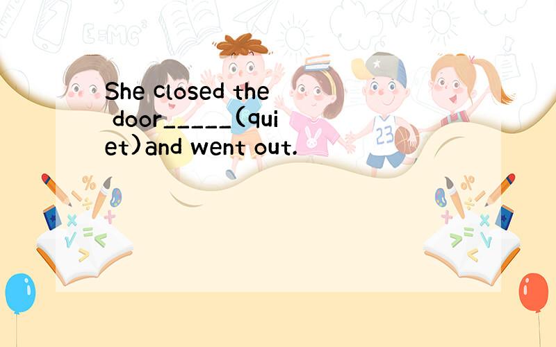 She closed the door_____(quiet)and went out.