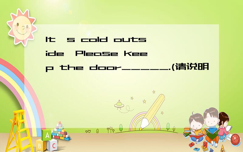 It's cold outside,Please keep the door_____.(请说明