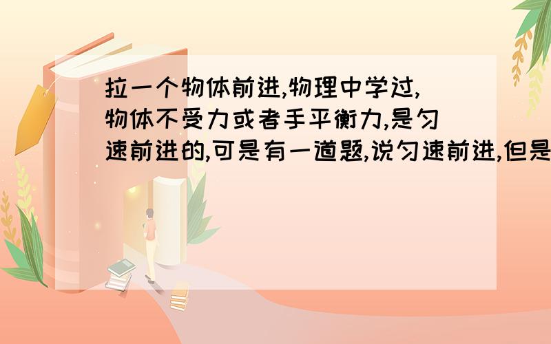 拉一个物体前进,物理中学过,物体不受力或者手平衡力,是匀速前进的,可是有一道题,说匀速前进,但是拉利大于摩擦力,如果拉力