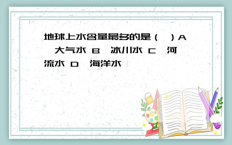 地球上水含量最多的是（ ）A、大气水 B、冰川水 C、河流水 D、海洋水