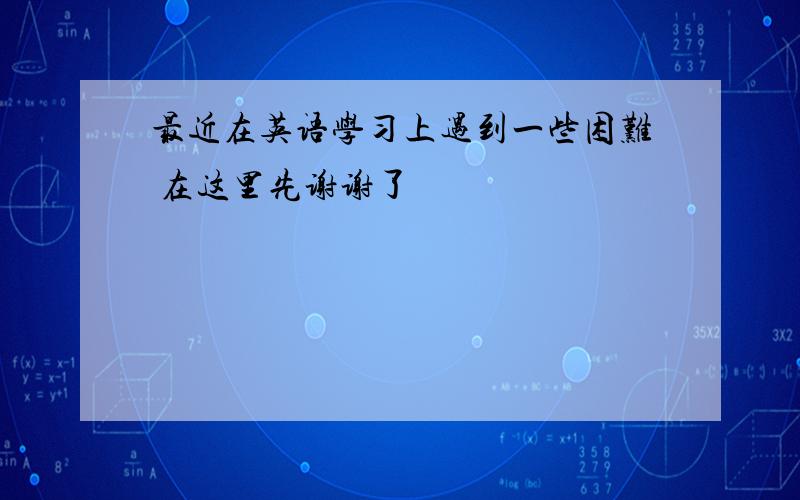 最近在英语学习上遇到一些困难 在这里先谢谢了