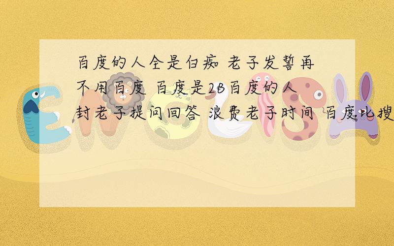 百度的人全是白痴 老子发誓再不用百度 百度是2B百度的人封老子提问回答 浪费老子时间 百度比搜搜差远了