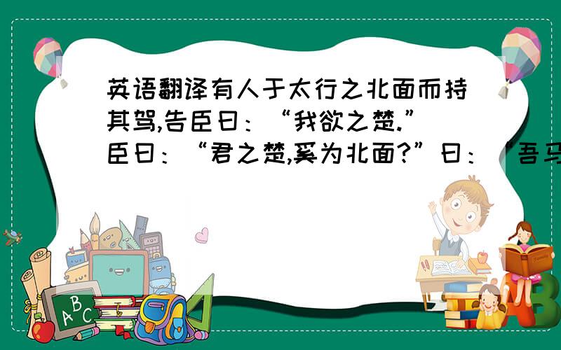 英语翻译有人于太行之北面而持其驾,告臣曰：“我欲之楚.”臣曰：“君之楚,奚为北面?”曰：“吾马良.”曰：“马虽良,此非楚