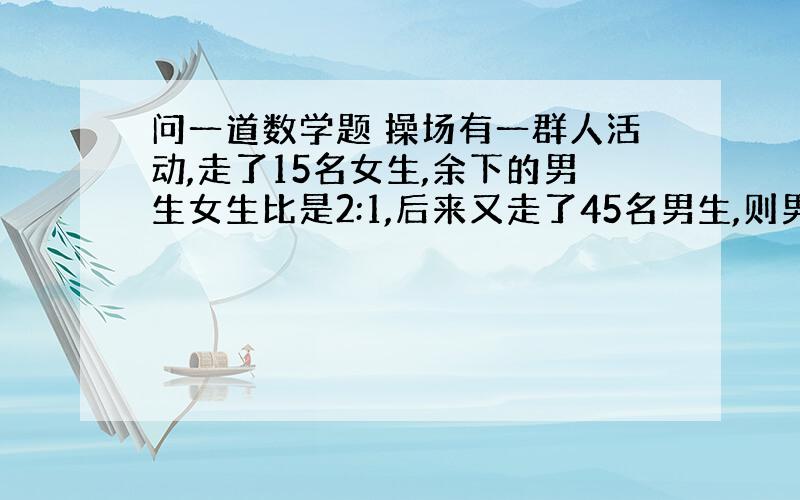 问一道数学题 操场有一群人活动,走了15名女生,余下的男生女生比是2:1,后来又走了45名男生,则男女生的