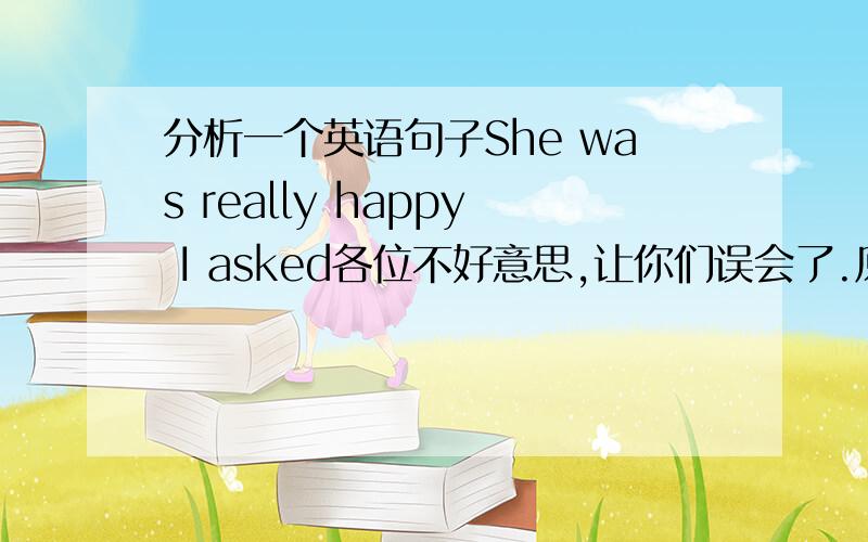 分析一个英语句子She was really happy I asked各位不好意思,让你们误会了.原句意思是：她很高兴