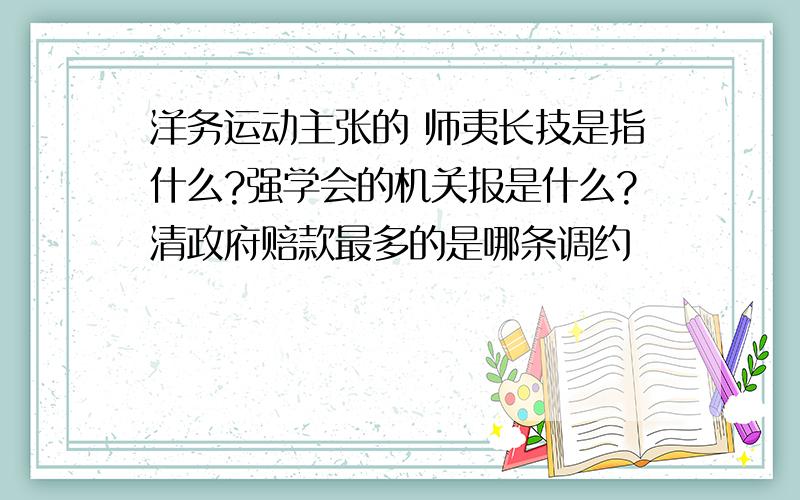 洋务运动主张的 师夷长技是指什么?强学会的机关报是什么?清政府赔款最多的是哪条调约