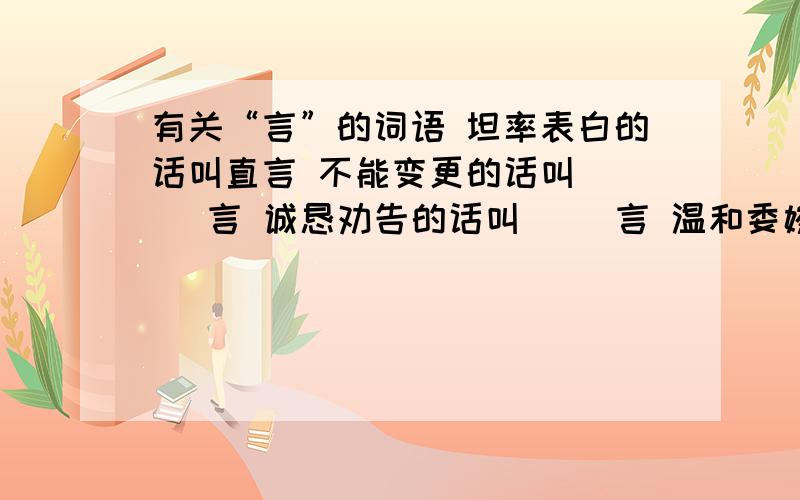 有关“言”的词语 坦率表白的话叫直言 不能变更的话叫（ ） 言 诚恳劝告的话叫（ ）言 温和委婉的话叫（