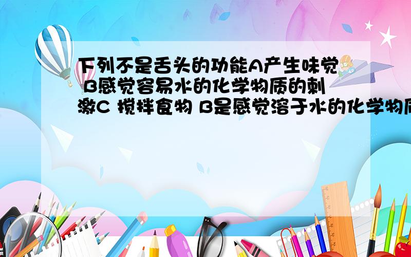 下列不是舌头的功能A产生味觉 B感觉容易水的化学物质的刺激C 搅拌食物 B是感觉溶于水的化学物质的刺激