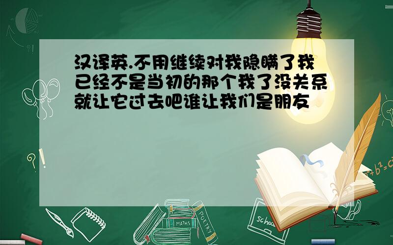 汉译英.不用继续对我隐瞒了我已经不是当初的那个我了没关系就让它过去吧谁让我们是朋友