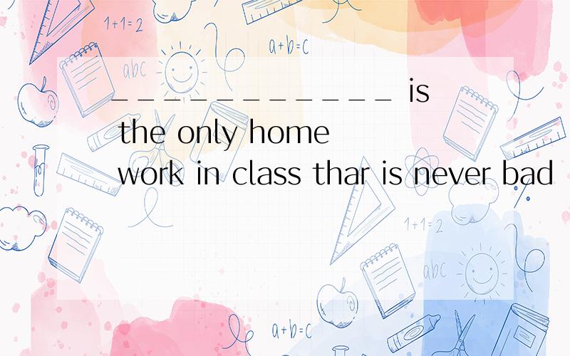 ___________ is the only home work in class thar is never bad