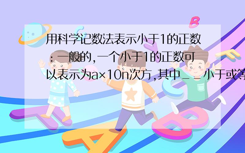 用科学记数法表示小于1的正数：一般的,一个小于1的正数可以表示为a×10n次方,其中__小于或等于a小于__