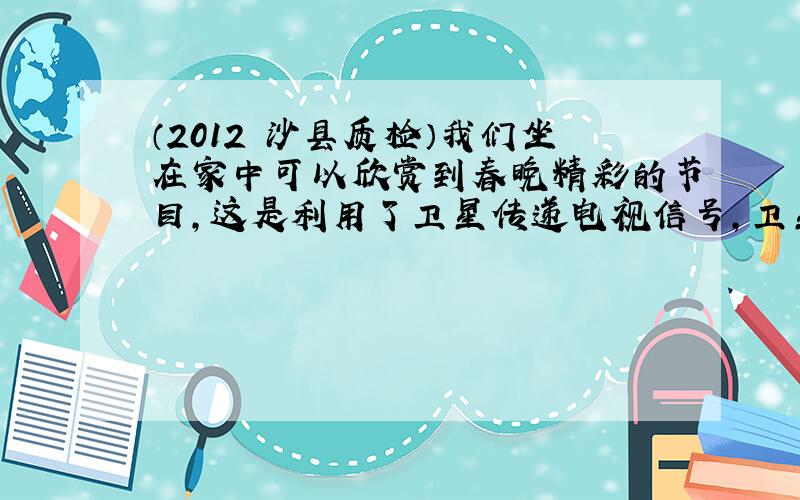 （2012•沙县质检）我们坐在家中可以欣赏到春晚精彩的节目，这是利用了卫星传递电视信号，卫星与地面信号收发器是通过无线电