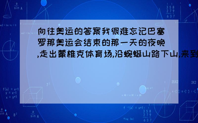 向往奥运的答案我很难忘记巴塞罗那奥运会结束的那一天的夜晚,走出蒙椎克体育场,沿蜿蜒山路下山,来到蒙椎克山脚那巨大的喷水池