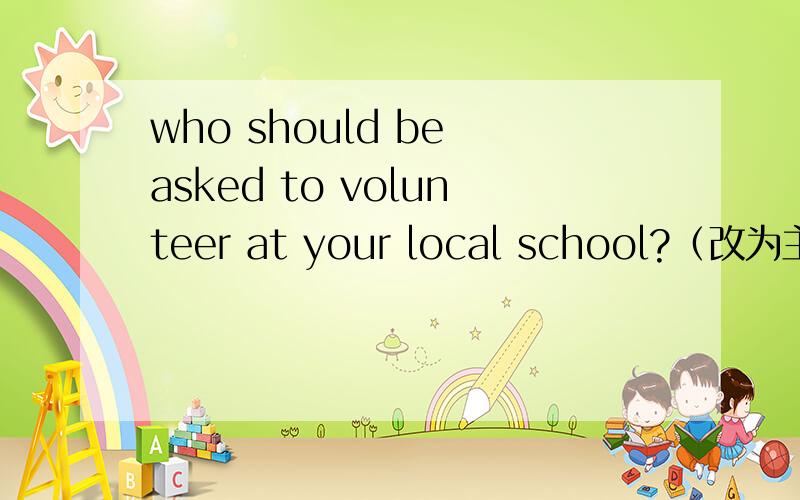 who should be asked to volunteer at your local school?（改为主动语