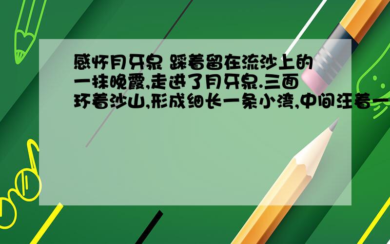 感怀月牙泉 踩着留在流沙上的一抹晚霞,走进了月牙泉.三面环着沙山,形成细长一条小湾,中间汪着一捧更是小小的弯月形绿水.一