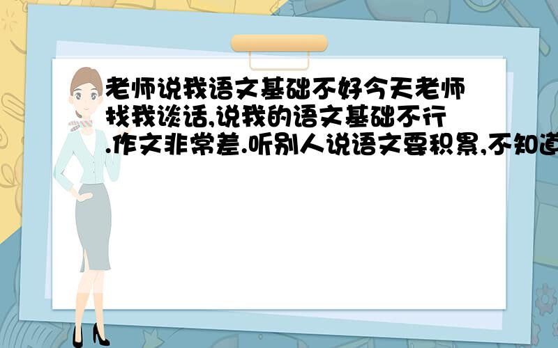 老师说我语文基础不好今天老师找我谈话,说我的语文基础不行.作文非常差.听别人说语文要积累,不知道从哪里开始,推荐些书.