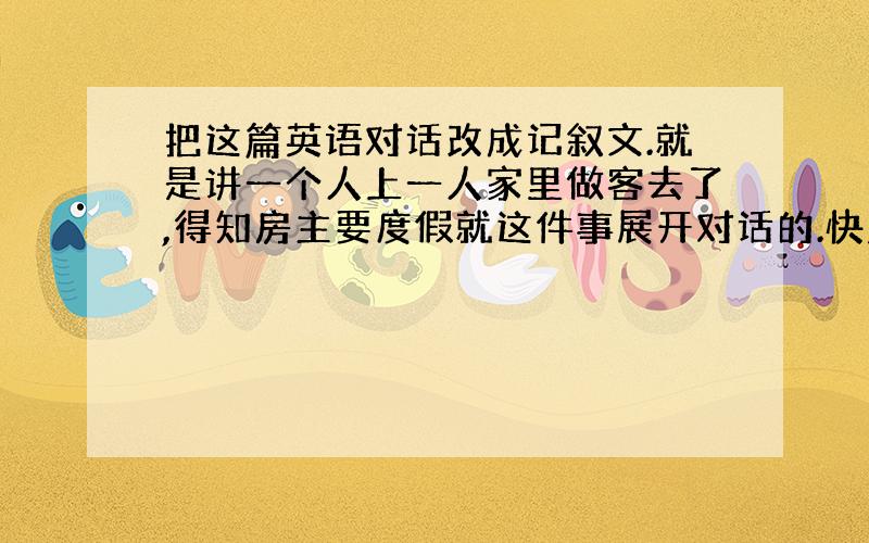 把这篇英语对话改成记叙文.就是讲一个人上一人家里做客去了,得知房主要度假就这件事展开对话的.快点啊