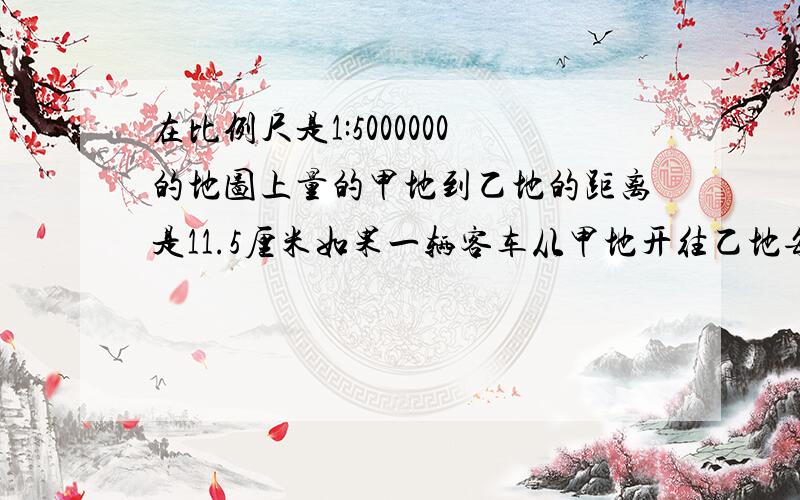 在比例尺是1:5000000的地图上量的甲地到乙地的距离是11.5厘米如果一辆客车从甲地开往乙地每小时行60千米