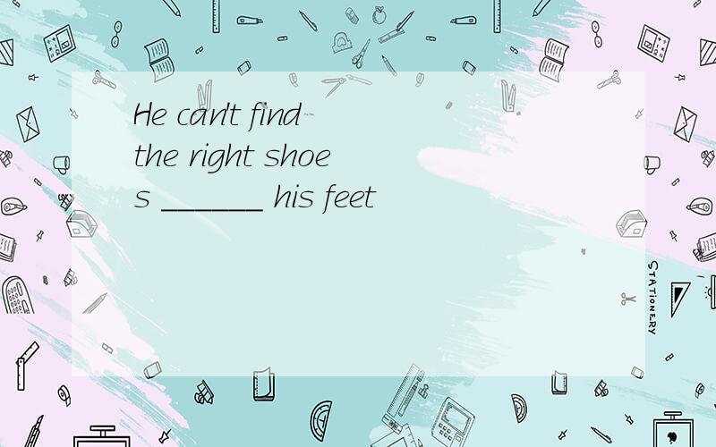 He can't find the right shoes ______ his feet