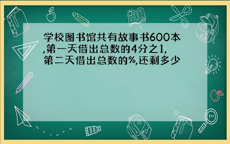 学校图书馆共有故事书600本,第一天借出总数的4分之1,第二天借出总数的%,还剩多少