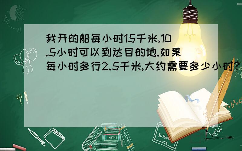 我开的船每小时15千米,10.5小时可以到达目的地.如果每小时多行2.5千米,大约需要多少小时?