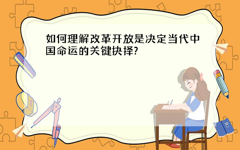 如何理解改革开放是决定当代中国命运的关键抉择?