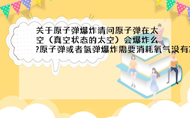 关于原子弹爆炸请问原子弹在太空（真空状态的太空）会爆炸么?原子弹或者氢弹爆炸需要消耗氧气没有?还有爆炸的形状是什么样?例