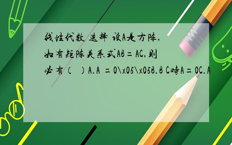 线性代数 选择 设A是方阵,如有矩阵关系式AB=AC,则必有（ ）A.A =0\x05\x05B.B C时A=0C.A