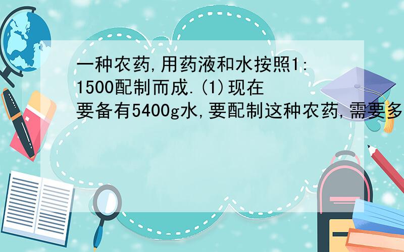 一种农药,用药液和水按照1:1500配制而成.(1)现在要备有5400g水,要配制这种农药,需要多少克药液?