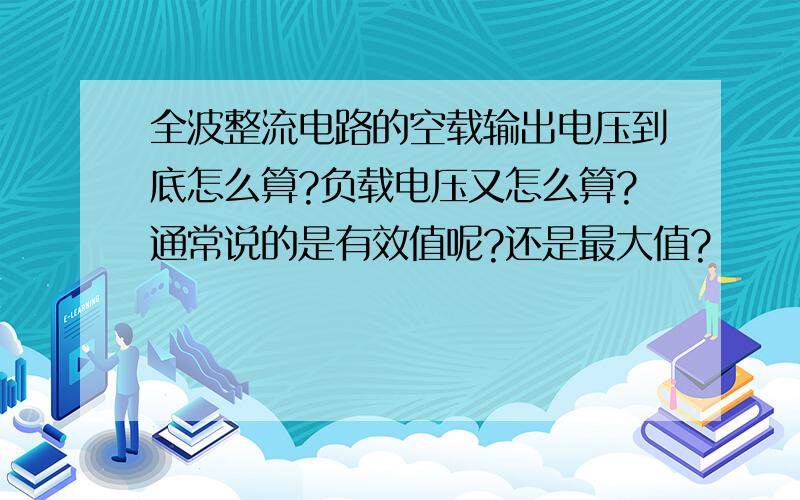 全波整流电路的空载输出电压到底怎么算?负载电压又怎么算?通常说的是有效值呢?还是最大值?