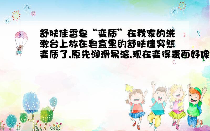 舒肤佳香皂“变质”在我家的洗漱台上放在皂盒里的舒肤佳突然变质了,原先润滑易溶,现在变得表面好像覆盖了一层膜,不太容易与水