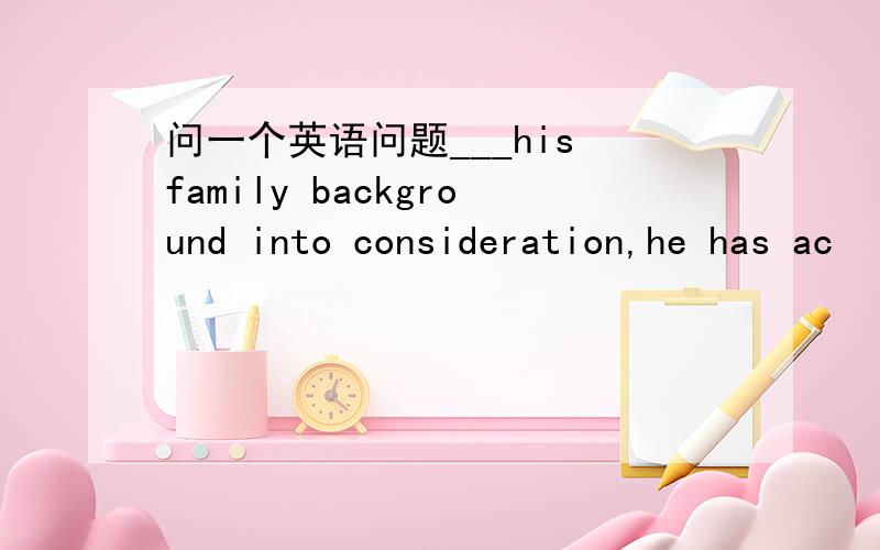 问一个英语问题___his family background into consideration,he has ac