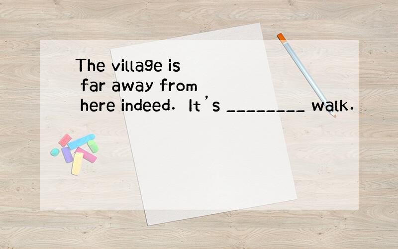 The village is far away from here indeed．It’s ________ walk．