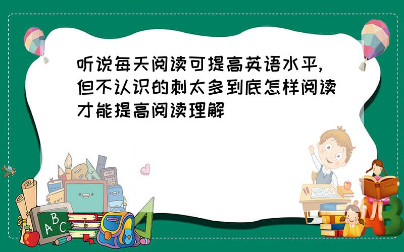 听说每天阅读可提高英语水平,但不认识的刺太多到底怎样阅读才能提高阅读理解