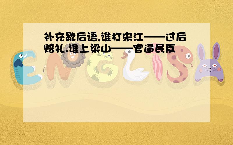 补充歇后语,谁打宋江——过后赔礼.谁上梁山——官逼民反