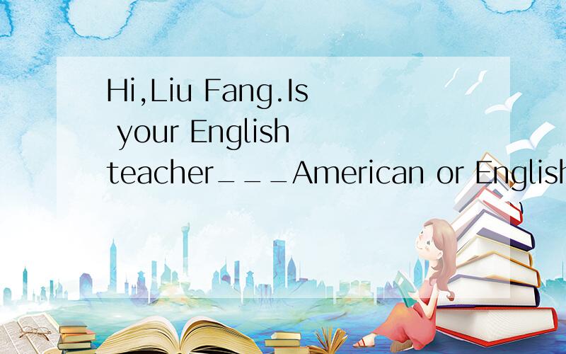 Hi,Liu Fang.Is your English teacher___American or English?Oh