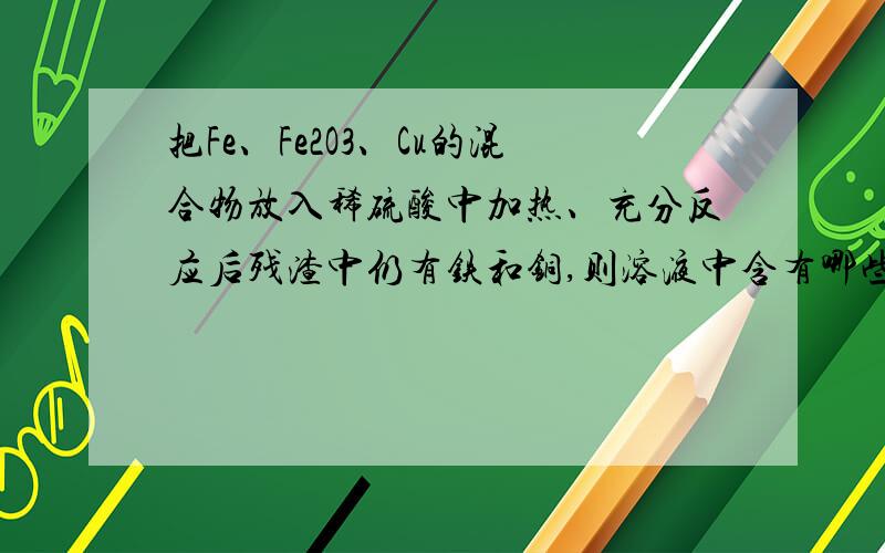 把Fe、Fe2O3、Cu的混合物放入稀硫酸中加热、充分反应后残渣中仍有铁和铜,则溶液中含有哪些离子.