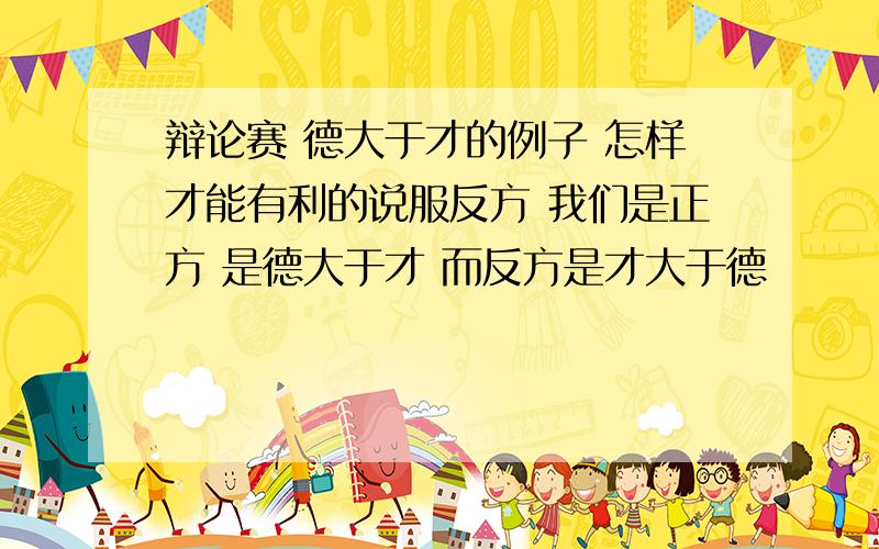 辩论赛 德大于才的例子 怎样才能有利的说服反方 我们是正方 是德大于才 而反方是才大于德