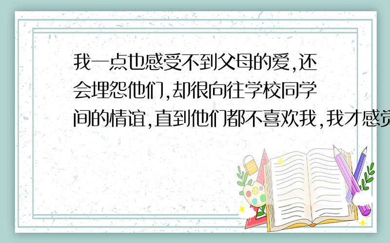 我一点也感受不到父母的爱,还会埋怨他们,却很向往学校同学间的情谊,直到他们都不喜欢我,我才感觉到父母才是最珍惜我的人.可