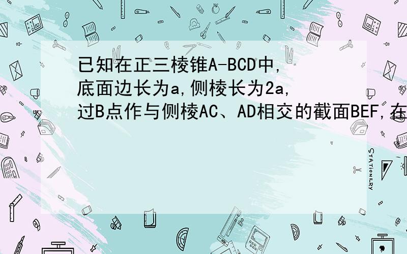 已知在正三棱锥A-BCD中,底面边长为a,侧棱长为2a,过B点作与侧棱AC、AD相交的截面BEF,在这个截面三角形中.求